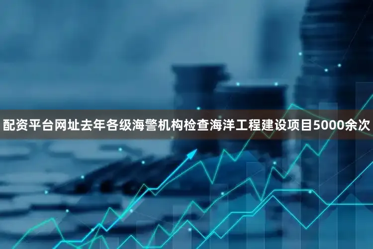 配资平台网址去年各级海警机构检查海洋工程建设项目5000余次