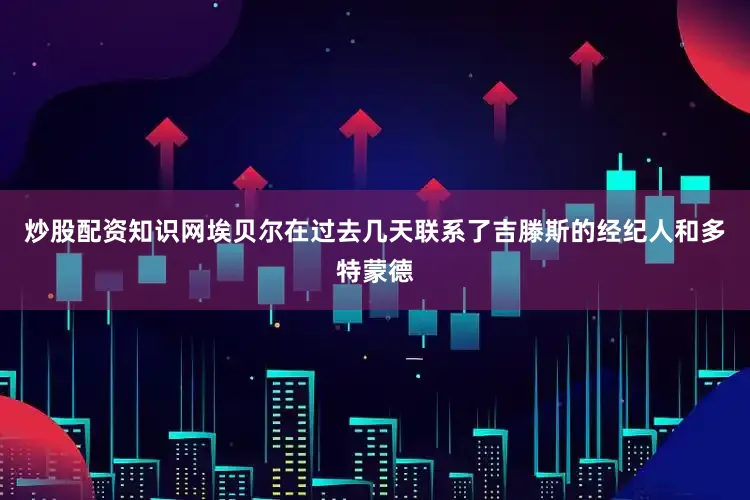 炒股配资知识网埃贝尔在过去几天联系了吉滕斯的经纪人和多特蒙德