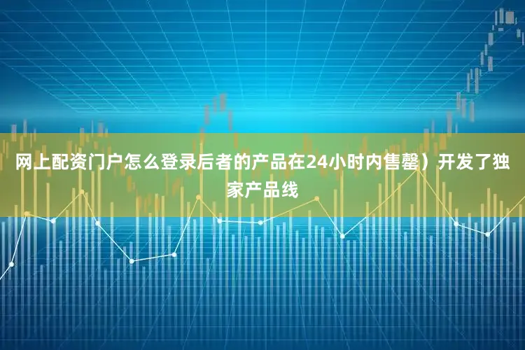 网上配资门户怎么登录后者的产品在24小时内售罄）开发了独家产品线