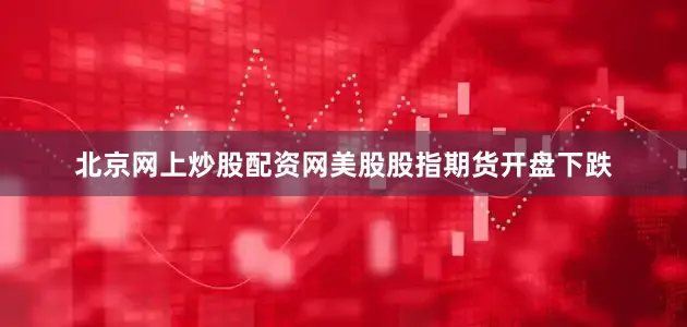 北京网上炒股配资网美股股指期货开盘下跌
