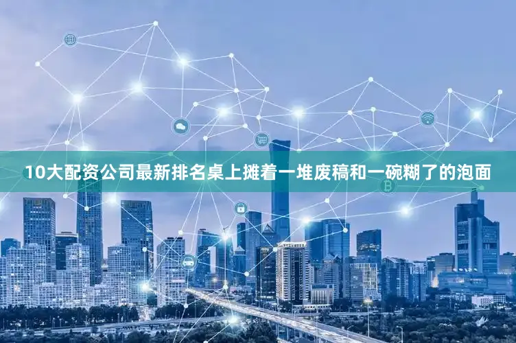 10大配资公司最新排名桌上摊着一堆废稿和一碗糊了的泡面