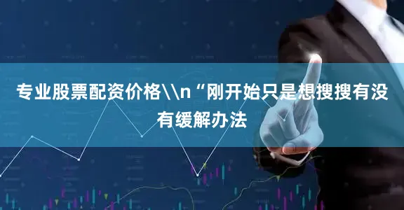专业股票配资价格\n“刚开始只是想搜搜有没有缓解办法
