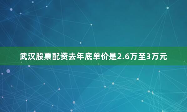 武汉股票配资去年底单价是2.6万至3万元