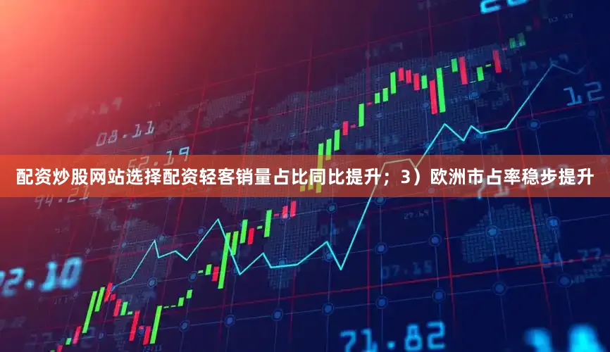 配资炒股网站选择配资轻客销量占比同比提升；3）欧洲市占率稳步提升