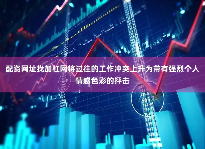 配资网址找加杠网将过往的工作冲突上升为带有强烈个人情感色彩的抨击