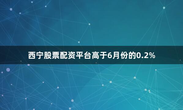 西宁股票配资平台高于6月份的0.2%